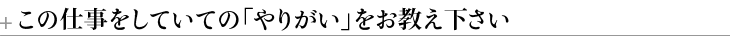 ＋この仕事をしていての「やりがい」をお教え下さい