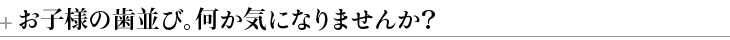 お子様の歯並び。何か気になりませんか？