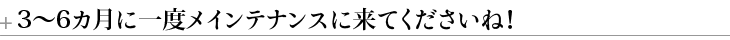 3～６カ月に一度メインテナンスに来てくださいね！