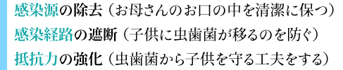 感染源の除去（お母さんのお口の中を清潔に保つ）  感染経路の遮断（子供に虫歯菌が移るのを防ぐ）  抵抗力の強化（虫歯菌から子供を守る工夫をする）