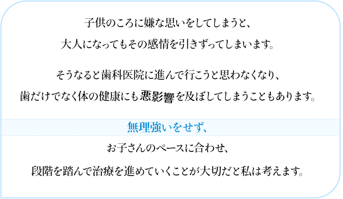 子供のころに嫌な思いをしてしまうと、  大人になってもその感情を引きずってしまいます。  そうなると歯科医院に進んで行こうと思わなくなり、  歯だけでなく体の健康にも悪影響を及ぼしてしまうこともあります。  無理強いをせず、  お子さんのペースに合わせ、  段階を踏んで治療を進めていくことが大切だと私は考えます。  